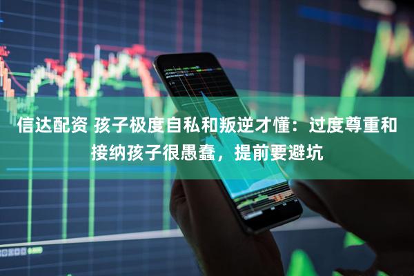 信达配资 孩子极度自私和叛逆才懂：过度尊重和接纳孩子很愚蠢，提前要避坑