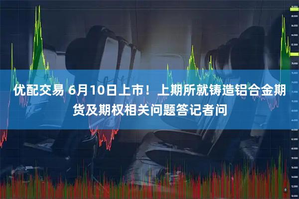 优配交易 6月10日上市！上期所就铸造铝合金期货及期权相关问题答记者问