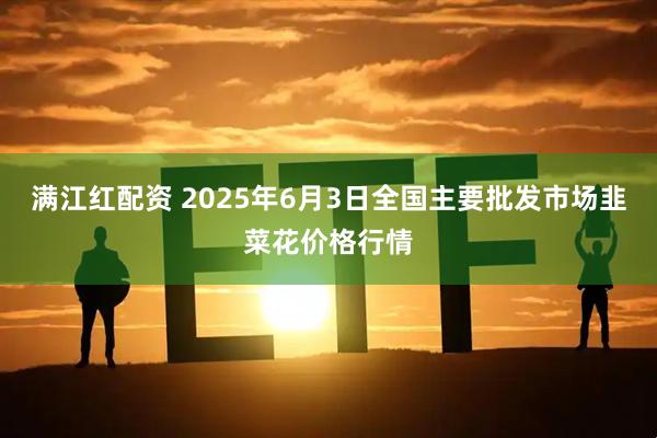 满江红配资 2025年6月3日全国主要批发市场韭菜花价格行情