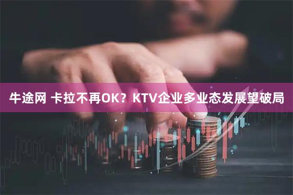 牛途网 卡拉不再OK？KTV企业多业态发展望破局