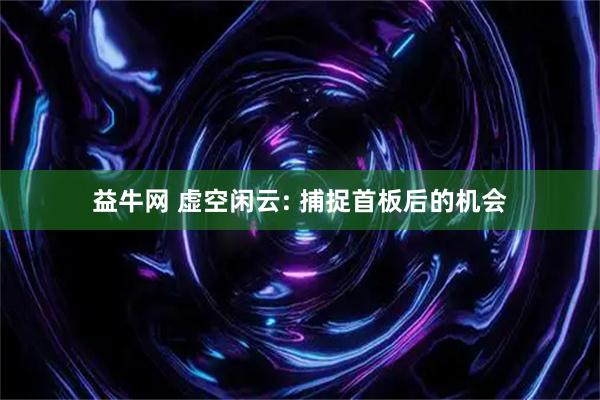 益牛网 虚空闲云: 捕捉首板后的机会