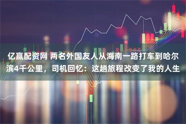亿赢配资网 两名外国友人从海南一路打车到哈尔滨4千公里，司机回忆：这趟旅程改变了我的人生
