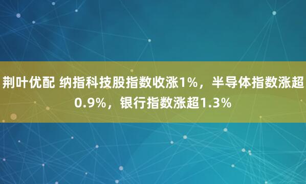 荆叶优配 纳指科技股指数收涨1%，半导体指数涨超0.9%，银行指数涨超1.3%