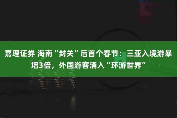 嘉理证券 海南“封关”后首个春节：三亚入境游暴增3倍，外国游客涌入“环游世界”