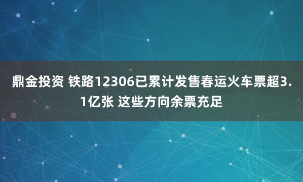 鼎金投资 铁路12306已累计发售春运火车票超3.1亿张 这些方向余票充足