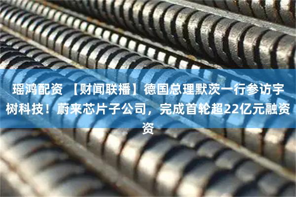 瑶鸿配资 【财闻联播】德国总理默茨一行参访宇树科技！蔚来芯片子公司，完成首轮超22亿元融资