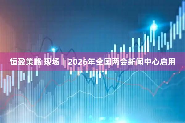 恒盈策略 现场｜2026年全国两会新闻中心启用