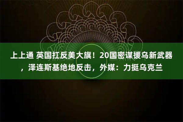 上上通 英国扛反美大旗！20国密谋援乌新武器，泽连斯基绝地反击，外媒：力挺乌克兰